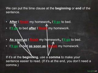 We can put the time clause at the beginning or end of the
sentence.
• After I finish my homework, I’ll go to bed.
• I’ll go to bed after I finish my homework.
• As soon as I finish my homework, I’ll go to bed.
• I’ll go to bed as soon as I finish my homework.
If it’s at the beginning, use a comma to make your
sentence easier to read. (If it’s at the end, you don’t need a
comma.)
 