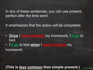 In any of these sentences, you can use present
perfect after the time word.
It emphasizes that the action will be completed.
• Once I have finished my homework, I’ll go to
bed.
• I’ll go to bed when I have finished my
homework.
(This is less common than simple present.)
 
