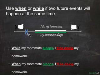 Use when or while if two future events will
happen at the same time.
• While my roommate sleeps, I’ll be doing my
homework.
• When my roommate sleeps, I’ll be doing my
homework.
X
Idomyhomeworkpast future
Myroommatesleeps
 