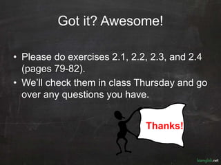 Got it? Awesome!
• Please do exercises 2.1, 2.2, 2.3, and 2.4
(pages 79-82).
• We’ll check them in class Thursday and go
over any questions you have.
Thanks!
 