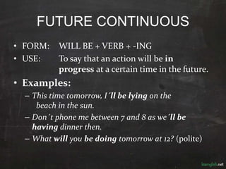 FUTURE CONTINUOUS
• FORM: WILL BE + VERB + -ING
• USE: To say that an action will be in
progress at a certain time in the future.
• Examples:
– This time tomorrow, I´ll be lying on the
beach in the sun.
– Don´t phone me between 7 and 8 as we´ll be
having dinner then.
– What will you be doing tomorrow at 12? (polite)
 