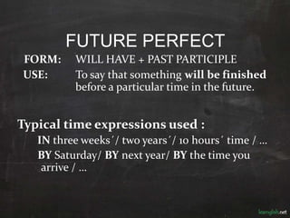 FUTURE PERFECT
FORM: WILL HAVE + PAST PARTICIPLE
USE: To say that something will be finished
before a particular time in the future.
Typical time expressions used :
IN three weeks´/ two years´/ 10 hours´ time / …
BY Saturday/ BY next year/ BY the time you
arrive / …
 
