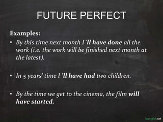 FUTURE PERFECT
Examples:
• By this time next month I´ll have done all the
work (i.e. the work will be finished next month at
the latest).
• In 5 years’ time I ’ll have had two children.
• By the time we get to the cinema, the film will
have started.
 