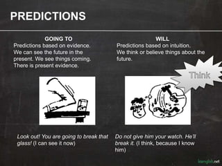 PREDICTIONS
GOING TO
Predictions based on evidence.
We can see the future in the
present. We see things coming.
There is present evidence.
Look out! You are going to break that
glass! (I can see it now)
WILL
Predictions based on intuition.
We think or believe things about the
future.
Do not give him your watch. He’ll
break it. (I think, because I know
him)
 