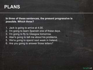 PLANS
In three of these sentences, the present progressive is
possible. Which three?
1. Jack is going to arrive at 4.00.
2. I'm going to learn Spanish one of these days.
3. I'm going to fly to Glasgow tomorrow.
4. Alan's going to tell me about his problems.
5. We're going to spend next week in Ireland.
6. Are you going to answer those letters?
 