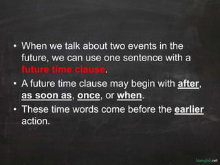 • When we talk about two events in the
future, we can use one sentence with a
future time clause.
• A future time clause may begin with after,
as soon as, once, or when.
• These time words come before the earlier
action.
 