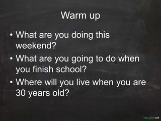 Warm up
• What are you doing this
weekend?
• What are you going to do when
you finish school?
• Where will you live when you are
30 years old?
 