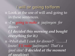  Look at the use of will and going to
in these sentences.
 -I’m going to make a jaajimyon for
dinner
( I decided this morning and bought
everything for it.)
 -What shall I cook for dinner? ……..I
know! I’ll make jaajimyon! That’s a
good idea! (I decided at the moment
of speaking)
 