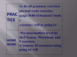 PRAC
TICE
To do all grammar exercises
phrasal verbs exercises
(page №40-41Students’ book
)
.exercise./ will or going to/
HOME
WORK
-Pre-intermediate level for
the1stcourse Workbook unit
5 exercises
-Compose 20 sentences using
going to/ will
 