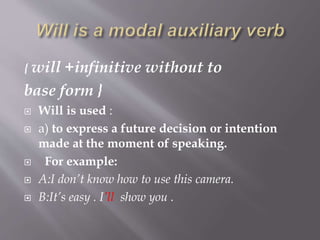 { will +infinitive without to
base form }
 Will is used :
 a) to express a future decision or intention
made at the moment of speaking.
 For example:
 A:I don’t know how to use this camera.
 B:It’s easy . I’ll show you .
 
