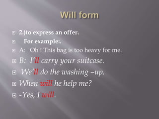  2.)to express an offer.
 For example:.
 A: Oh ! This bag is too heavy for me.
 B: I’ll carry your suitcase.
 We’ll do the washing –up.
 When will he help me?
 -Yes, I will.
 