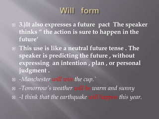  3.)It also expresses a future pact The speaker
thinks “ the action is sure to happen in the
future‘
 This use is like a neutral future tense . The
speaker is predicting the future , without
expressing an intention , plan , or personal
judgment .
 -Manchester will win the cup.`
 -Tomorrow’s weather will be warm and sunny
 -I think that the earthquake will happen this year.
 
