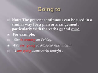  Note: The present continuous can be used in a
similar way for a plan or arrangement ,
particularly with the verbs go and come.
 For example:
 -She is coming on Friday.
 -We are going to Moscow next month
 -I am going home early tonight .
 