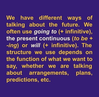 We have different ways of
talking about the future. We
often use going to (+ infinitive),
the present continuous (to be +
-ing) or will (+ infinitive). The
structure we use depends on
the function of what we want to
say, whether we are talking
about arrangements, plans,
predictions, etc.
 