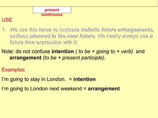 USE
1. We use this tense to indicate definite future arrangements,
actions planned in the near future. We nearly always use a
future time expression with it.
Note: do not confuse intention ( to be + going to + verb) and
arrangement (to be + present participle).
Examples
I’m going to stay in London. = intention
I’m going to London next weekend = arrangement
present
continuous
 