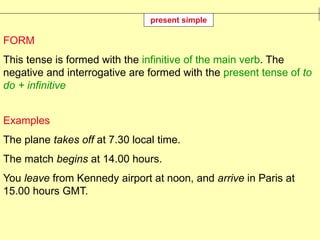 FORM
This tense is formed with the infinitive of the main verb. The
negative and interrogative are formed with the present tense of to
do + infinitive
Examples
The plane takes off at 7.30 local time.
The match begins at 14.00 hours.
You leave from Kennedy airport at noon, and arrive in Paris at
15.00 hours GMT.
present simple
 