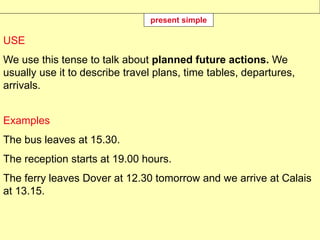USE
We use this tense to talk about planned future actions. We
usually use it to describe travel plans, time tables, departures,
arrivals.
Examples
The bus leaves at 15.30.
The reception starts at 19.00 hours.
The ferry leaves Dover at 12.30 tomorrow and we arrive at Calais
at 13.15.
present simple
 