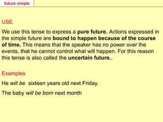 future simple
USE
We use this tense to express a pure future. Actions expressed in
the simple future are bound to happen because of the course
of time. This means that the speaker has no power over the
events, that he cannot control what will happen. For this reason
this tense is also called the uncertain future..
Examples
He will be sixteen years old next Friday.
The baby will be born next month
 