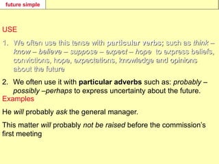 future simple
USE
1. We often use this tense with particular verbs; such as think –
know – believe – suppose – expect – hope to express beliefs,
convictions, hope, expectations, knowledge and opinions
about the future.
2. We often use it with particular adverbs such as: probably –
possibly –perhaps to express uncertainty about the future.
Examples
He will probably ask the general manager.
This matter will probably not be raised before the commission’s
first meeting
 