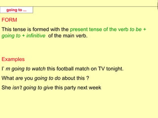 FORM
This tense is formed with the present tense of the verb to be +
going to + infinitive of the main verb.
Examples
I’ m going to watch this football match on TV tonight.
What are you going to do about this ?
She isn’t going to give this party next week
going to ...
 