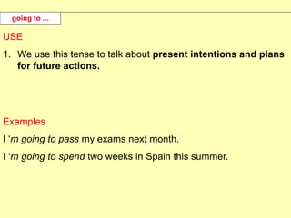 USE
1. We use this tense to talk about present intentions and plans
for future actions.
Examples
I ‘m going to pass my exams next month.
I ‘m going to spend two weeks in Spain this summer.
going to ...
 