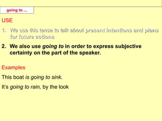 USE
1. We use this tense to talk about present intentions and plans
for future actions.
2. We also use going to in order to express subjective
certainty on the part of the speaker.
Examples
This boat is going to sink.
It’s going to rain, by the look
going to ...
 