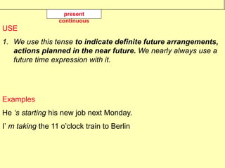 USE
1. We use this tense to indicate definite future arrangements,
actions planned in the near future. We nearly always use a
future time expression with it.
Examples
He ‘s starting his new job next Monday.
I’ m taking the 11 o’clock train to Berlin
present
continuous
 