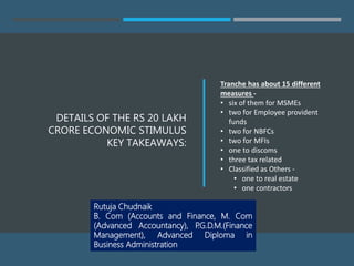 DETAILS OF THE RS 20 LAKH
CRORE ECONOMIC STIMULUS
KEY TAKEAWAYS:
Tranche has about 15 different
measures -
• six of them for MSMEs
• two for Employee provident
funds
• two for NBFCs
• two for MFIs
• one to discoms
• three tax related
• Classified as Others -
• one to real estate
• one contractors
Rutuja Chudnaik
B. Com (Accounts and Finance, M. Com
(Advanced Accountancy), P.G.D.M.(Finance
Management), Advanced Diploma in
Business Administration
 