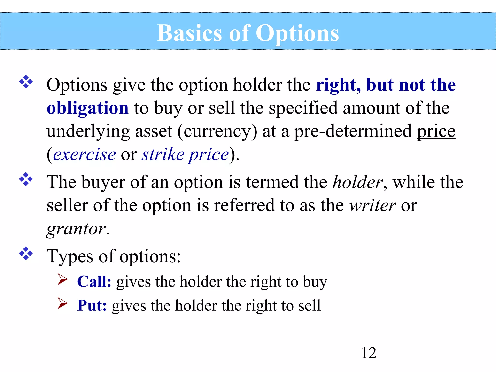 Basics of Options
 Options give the option holder the right, but not the
obligation to buy or sell the specified amount of the
underlying asset (currency) at a pre-determined price
(exercise or strike price).
 The buyer of an option is termed the holder, while the
seller of the option is referred to as the writer or
grantor.
 Types of options:
 Call: gives the holder the right to buy
 Put: gives the holder the right to sell
12

 