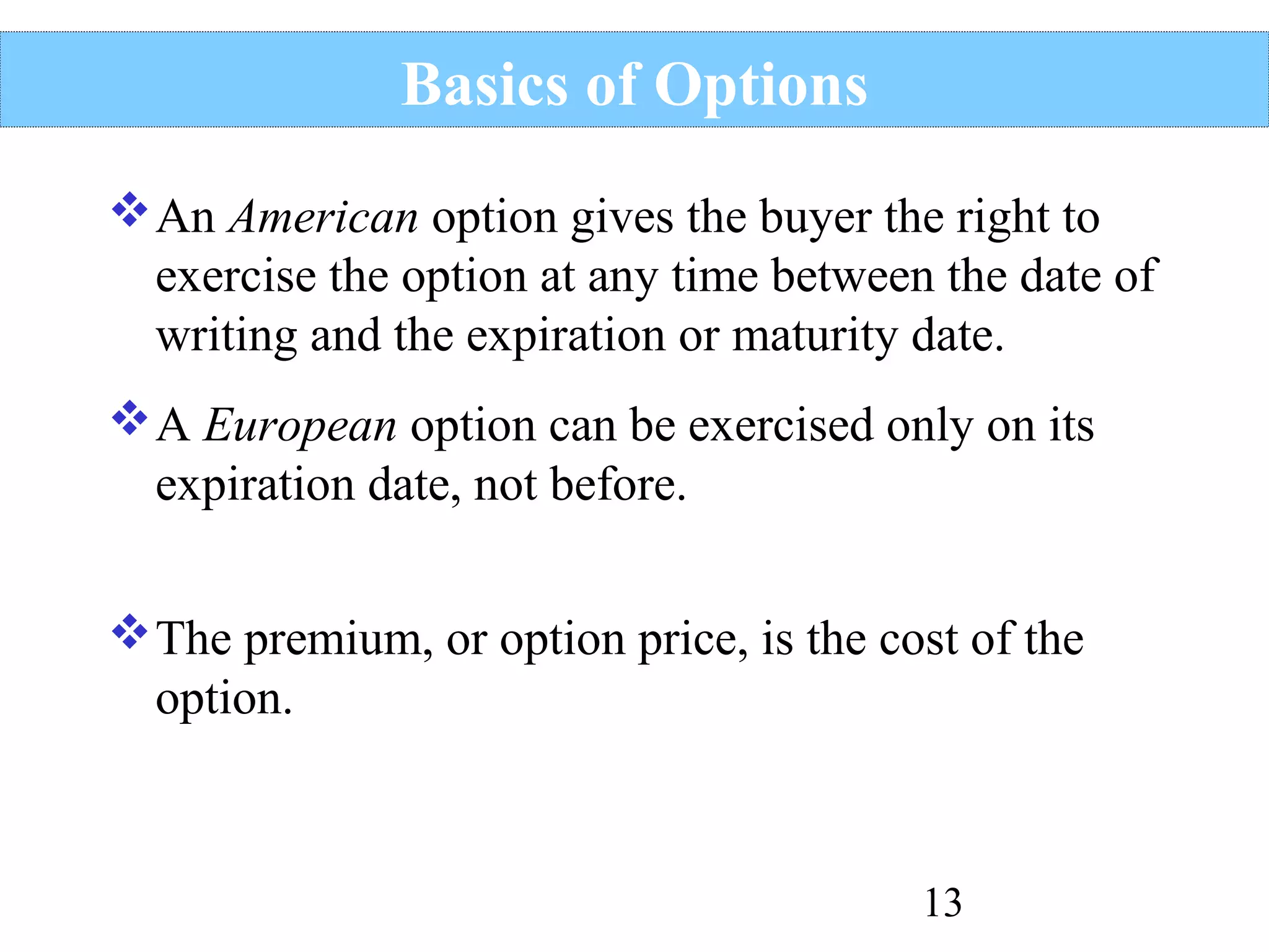 Basics of Options
 An American option gives the buyer the right to
exercise the option at any time between the date of
writing and the expiration or maturity date.
 A European option can be exercised only on its
expiration date, not before.
 The premium, or option price, is the cost of the
option.

13

 