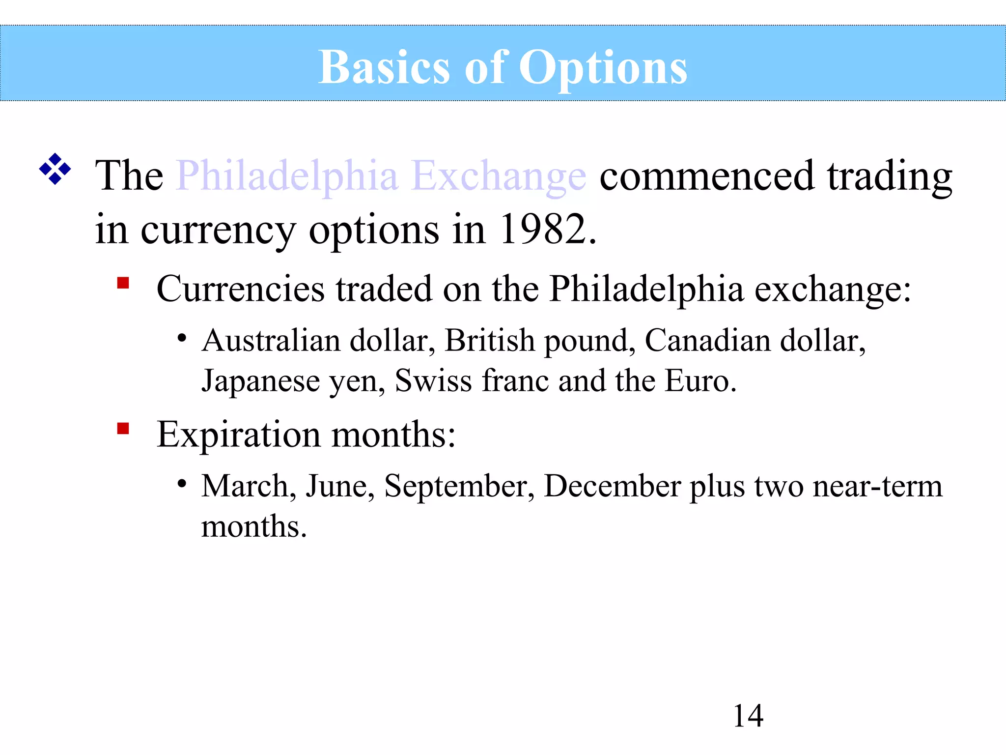 Basics of Options
 The Philadelphia Exchange commenced trading
in currency options in 1982.
 Currencies traded on the Philadelphia exchange:
• Australian dollar, British pound, Canadian dollar,
Japanese yen, Swiss franc and the Euro.

 Expiration months:
• March, June, September, December plus two near-term
months.

14

 