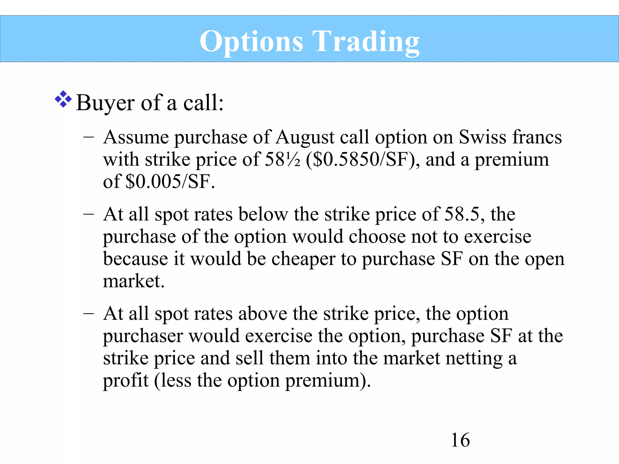 Options Trading
 Buyer of a call:
– Assume purchase of August call option on Swiss francs
with strike price of 58½ ($0.5850/SF), and a premium
of $0.005/SF.
– At all spot rates below the strike price of 58.5, the
purchase of the option would choose not to exercise
because it would be cheaper to purchase SF on the open
market.
– At all spot rates above the strike price, the option
purchaser would exercise the option, purchase SF at the
strike price and sell them into the market netting a
profit (less the option premium).
16

 