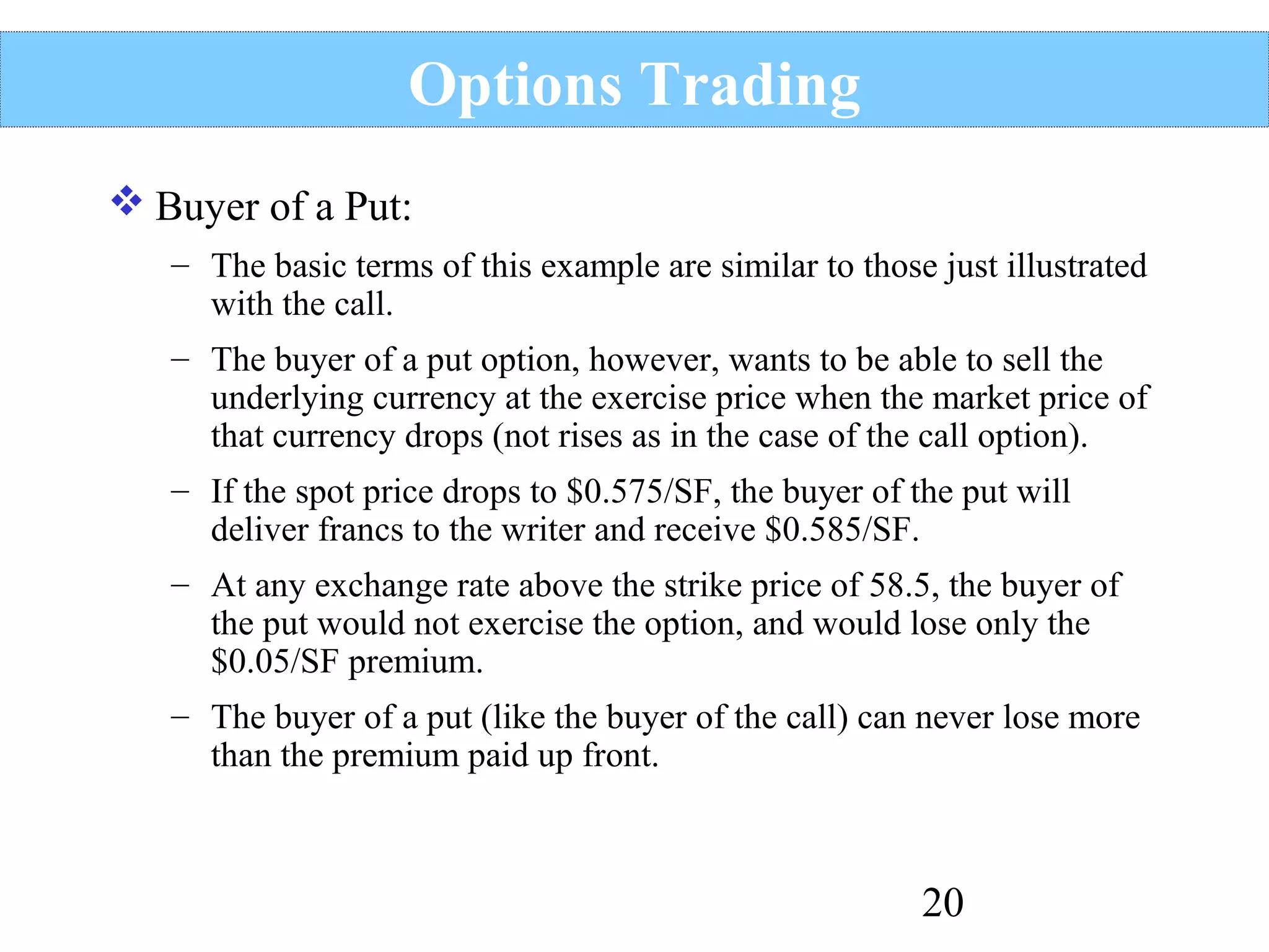 Options Trading
 Buyer of a Put:
– The basic terms of this example are similar to those just illustrated
with the call.
– The buyer of a put option, however, wants to be able to sell the
underlying currency at the exercise price when the market price of
that currency drops (not rises as in the case of the call option).
– If the spot price drops to $0.575/SF, the buyer of the put will
deliver francs to the writer and receive $0.585/SF.
– At any exchange rate above the strike price of 58.5, the buyer of
the put would not exercise the option, and would lose only the
$0.05/SF premium.
– The buyer of a put (like the buyer of the call) can never lose more
than the premium paid up front.

20

 