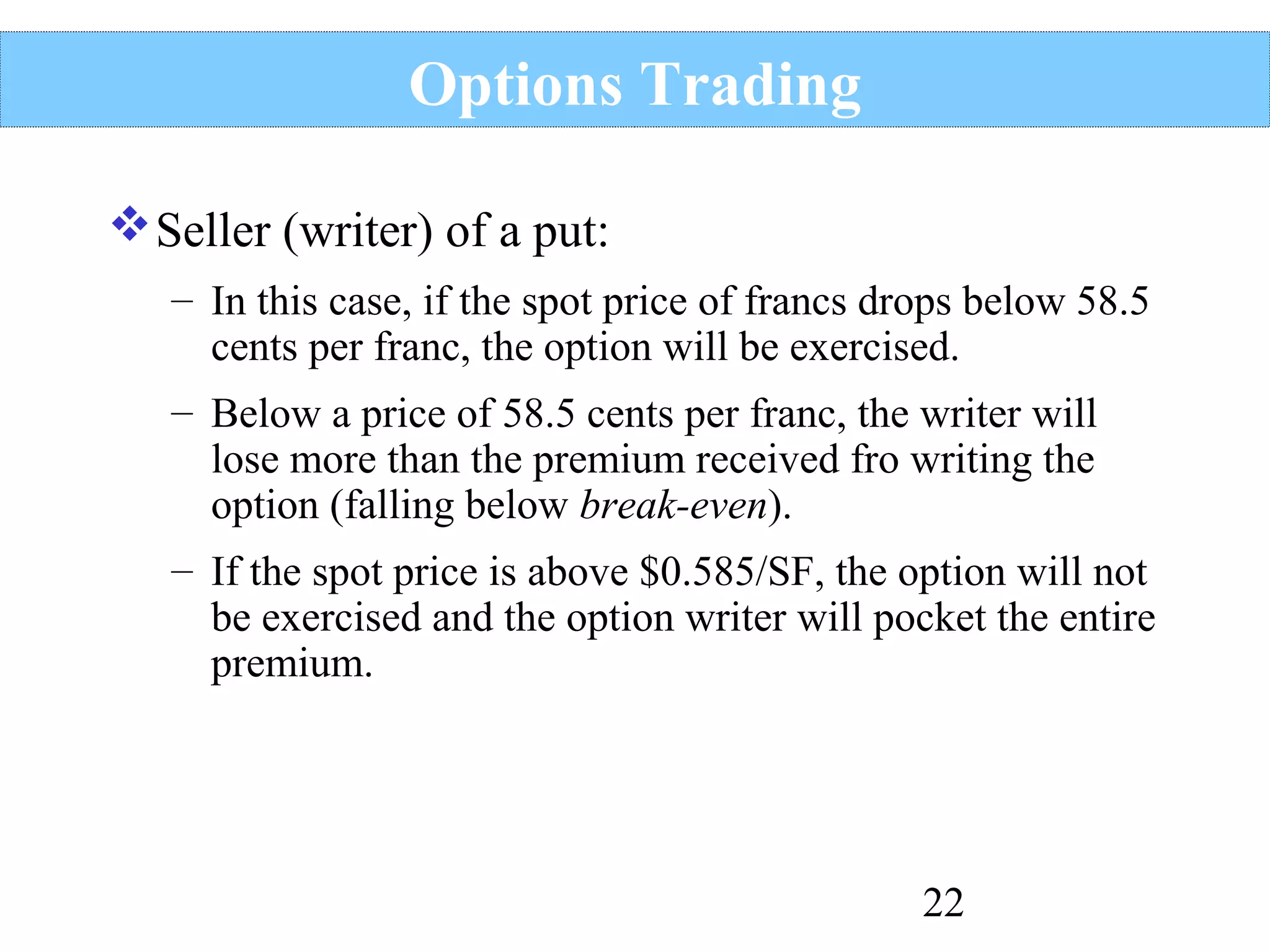 Options Trading
 Seller (writer) of a put:
– In this case, if the spot price of francs drops below 58.5
cents per franc, the option will be exercised.
– Below a price of 58.5 cents per franc, the writer will
lose more than the premium received fro writing the
option (falling below break-even).
– If the spot price is above $0.585/SF, the option will not
be exercised and the option writer will pocket the entire
premium.

22

 