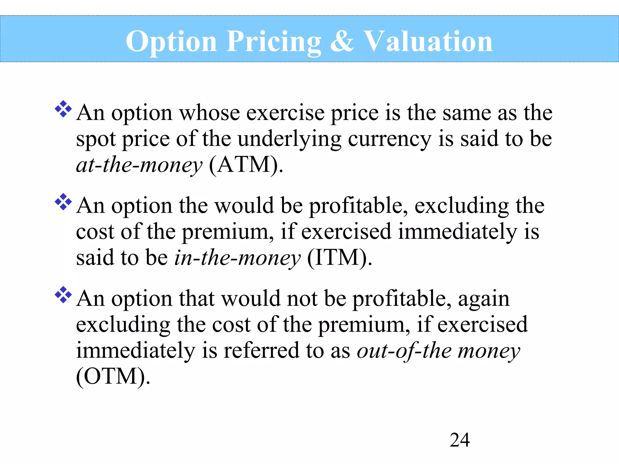 Option Pricing & Valuation
 An option whose exercise price is the same as the
spot price of the underlying currency is said to be
at-the-money (ATM).
 An option the would be profitable, excluding the
cost of the premium, if exercised immediately is
said to be in-the-money (ITM).
 An option that would not be profitable, again
excluding the cost of the premium, if exercised
immediately is referred to as out-of-the money
(OTM).
24

 