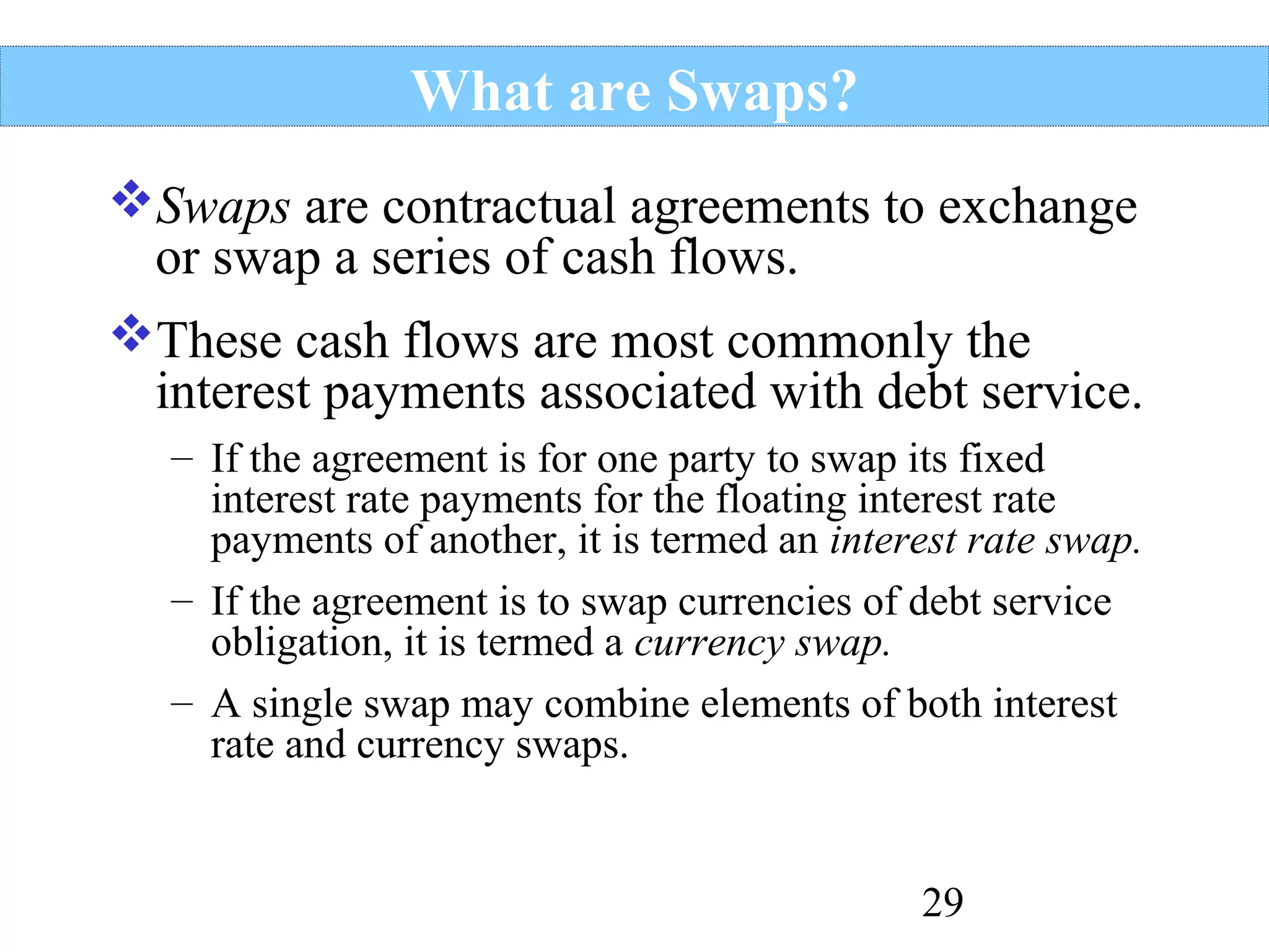 What are Swaps?
Swaps are contractual agreements to exchange
or swap a series of cash flows.
These cash flows are most commonly the
interest payments associated with debt service.
– If the agreement is for one party to swap its fixed
interest rate payments for the floating interest rate
payments of another, it is termed an interest rate swap.
– If the agreement is to swap currencies of debt service
obligation, it is termed a currency swap.
– A single swap may combine elements of both interest
rate and currency swaps.

29

 