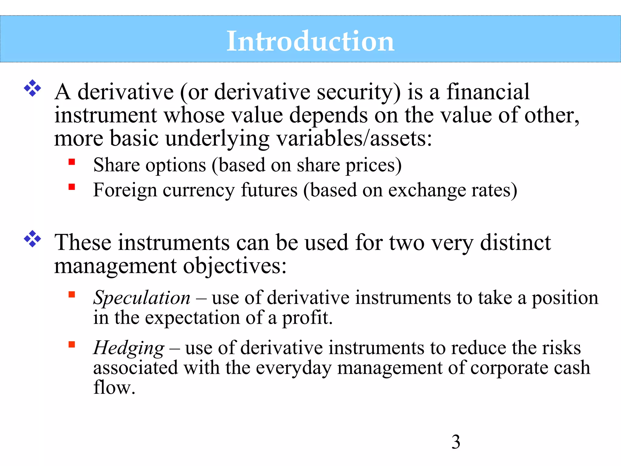 Introduction
 A derivative (or derivative security) is a financial
instrument whose value depends on the value of other,
more basic underlying variables/assets:
 Share options (based on share prices)
 Foreign currency futures (based on exchange rates)

 These instruments can be used for two very distinct
management objectives:
 Speculation – use of derivative instruments to take a position
in the expectation of a profit.
 Hedging – use of derivative instruments to reduce the risks
associated with the everyday management of corporate cash
flow.
3

 