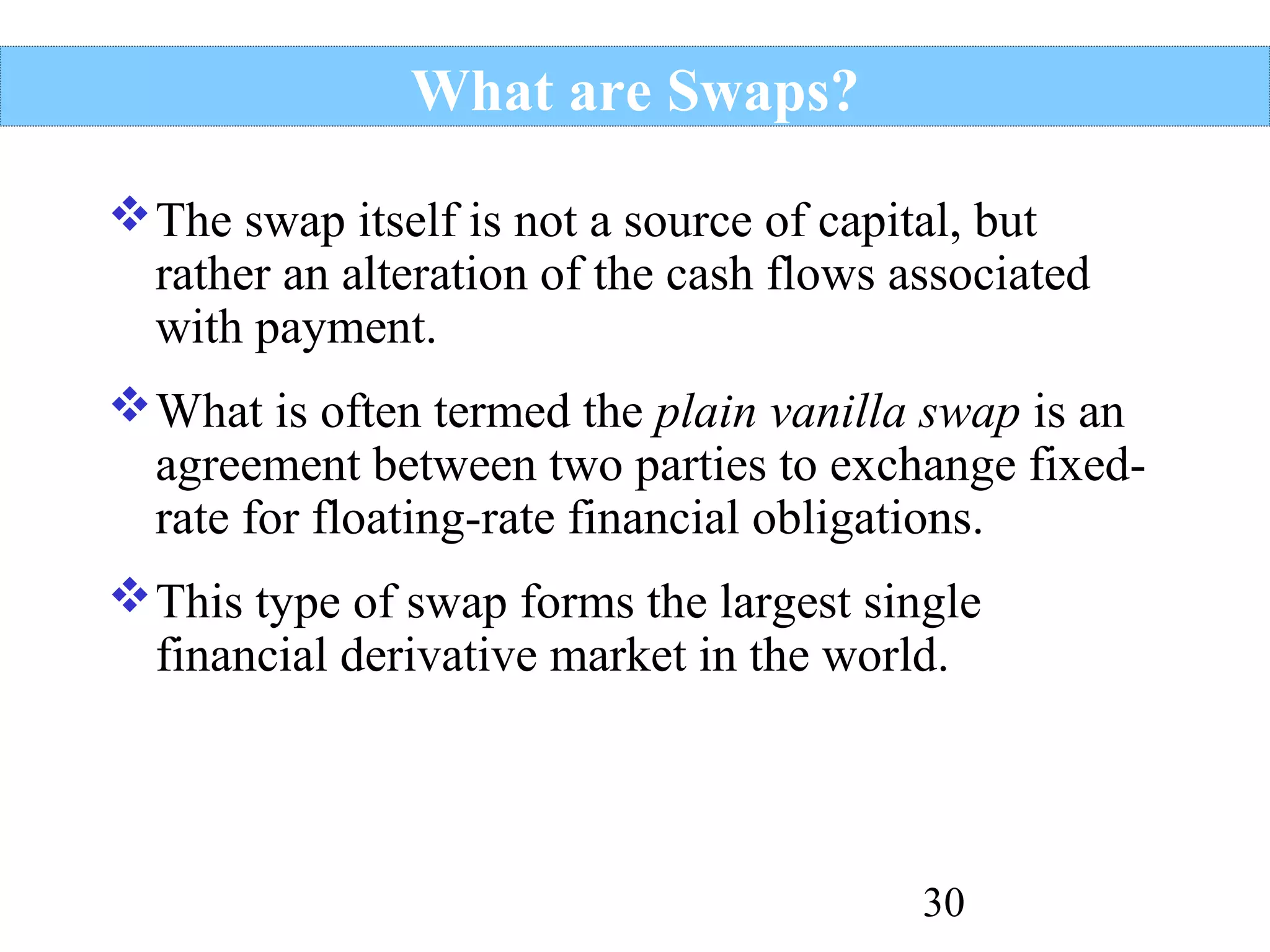 What are Swaps?
 The swap itself is not a source of capital, but
rather an alteration of the cash flows associated
with payment.
 What is often termed the plain vanilla swap is an
agreement between two parties to exchange fixedrate for floating-rate financial obligations.
 This type of swap forms the largest single
financial derivative market in the world.

30

 