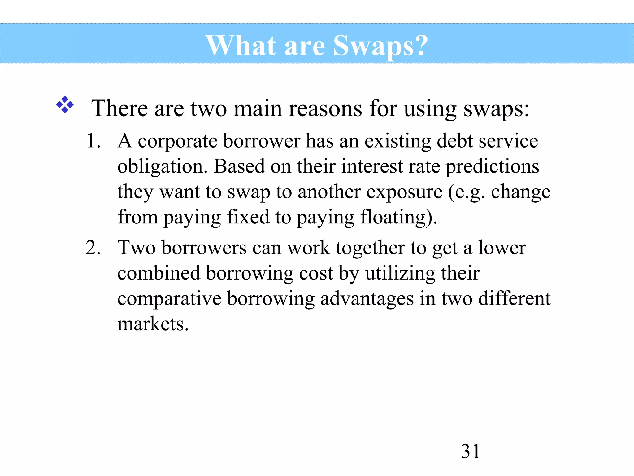What are Swaps?
 There are two main reasons for using swaps:
1. A corporate borrower has an existing debt service
obligation. Based on their interest rate predictions
they want to swap to another exposure (e.g. change
from paying fixed to paying floating).
2. Two borrowers can work together to get a lower
combined borrowing cost by utilizing their
comparative borrowing advantages in two different
markets.

31

 