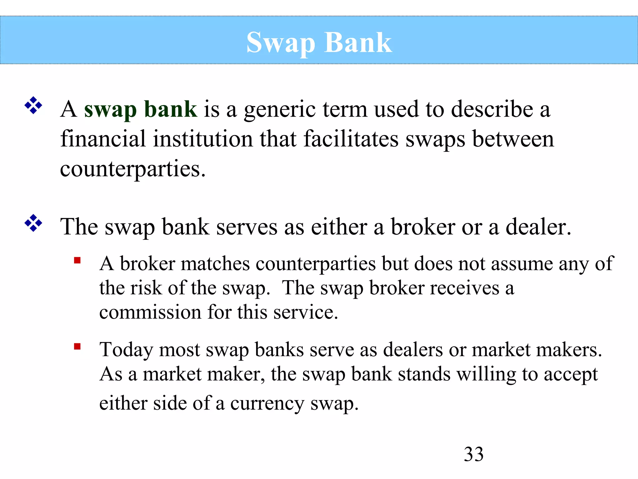 Swap Bank
 A swap bank is a generic term used to describe a
financial institution that facilitates swaps between
counterparties.
 The swap bank serves as either a broker or a dealer.
 A broker matches counterparties but does not assume any of
the risk of the swap. The swap broker receives a
commission for this service.
 Today most swap banks serve as dealers or market makers.
As a market maker, the swap bank stands willing to accept
either side of a currency swap.
33

 