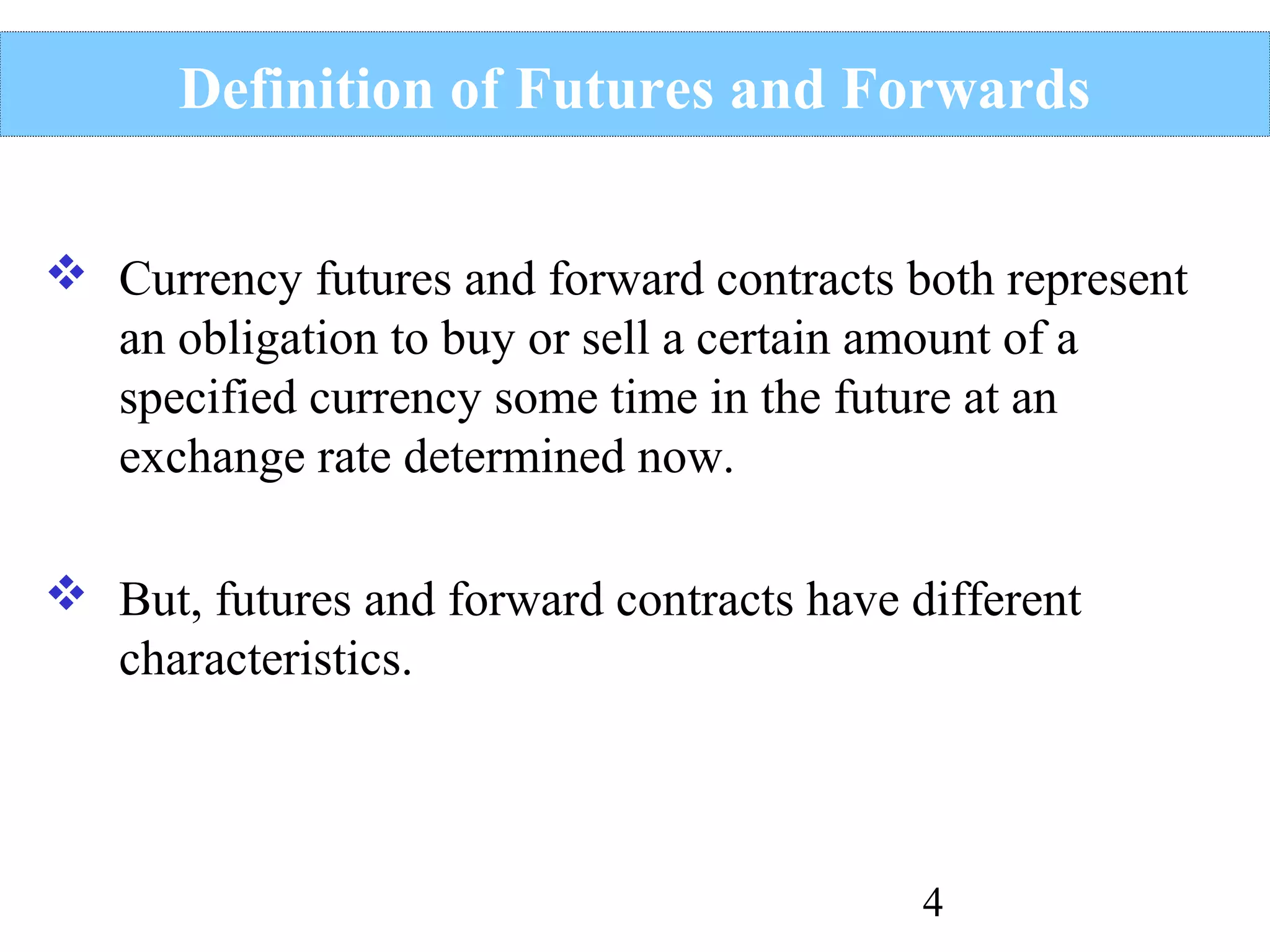 Definition of Futures and Forwards
 Currency futures and forward contracts both represent
an obligation to buy or sell a certain amount of a
specified currency some time in the future at an
exchange rate determined now.
 But, futures and forward contracts have different
characteristics.

4

 