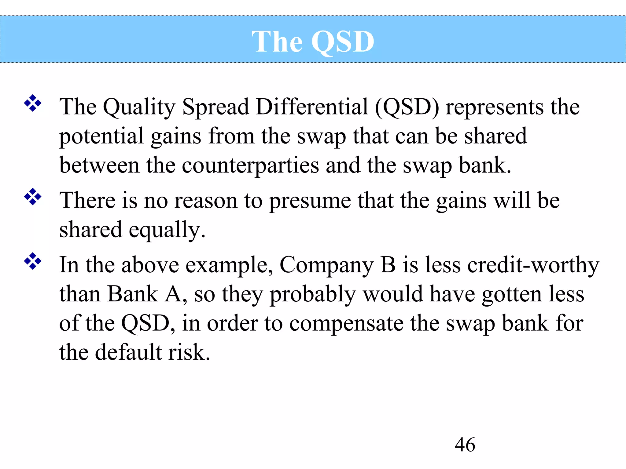 The QSD
 The Quality Spread Differential (QSD) represents the
potential gains from the swap that can be shared
between the counterparties and the swap bank.
 There is no reason to presume that the gains will be
shared equally.
 In the above example, Company B is less credit-worthy
than Bank A, so they probably would have gotten less
of the QSD, in order to compensate the swap bank for
the default risk.

46

 