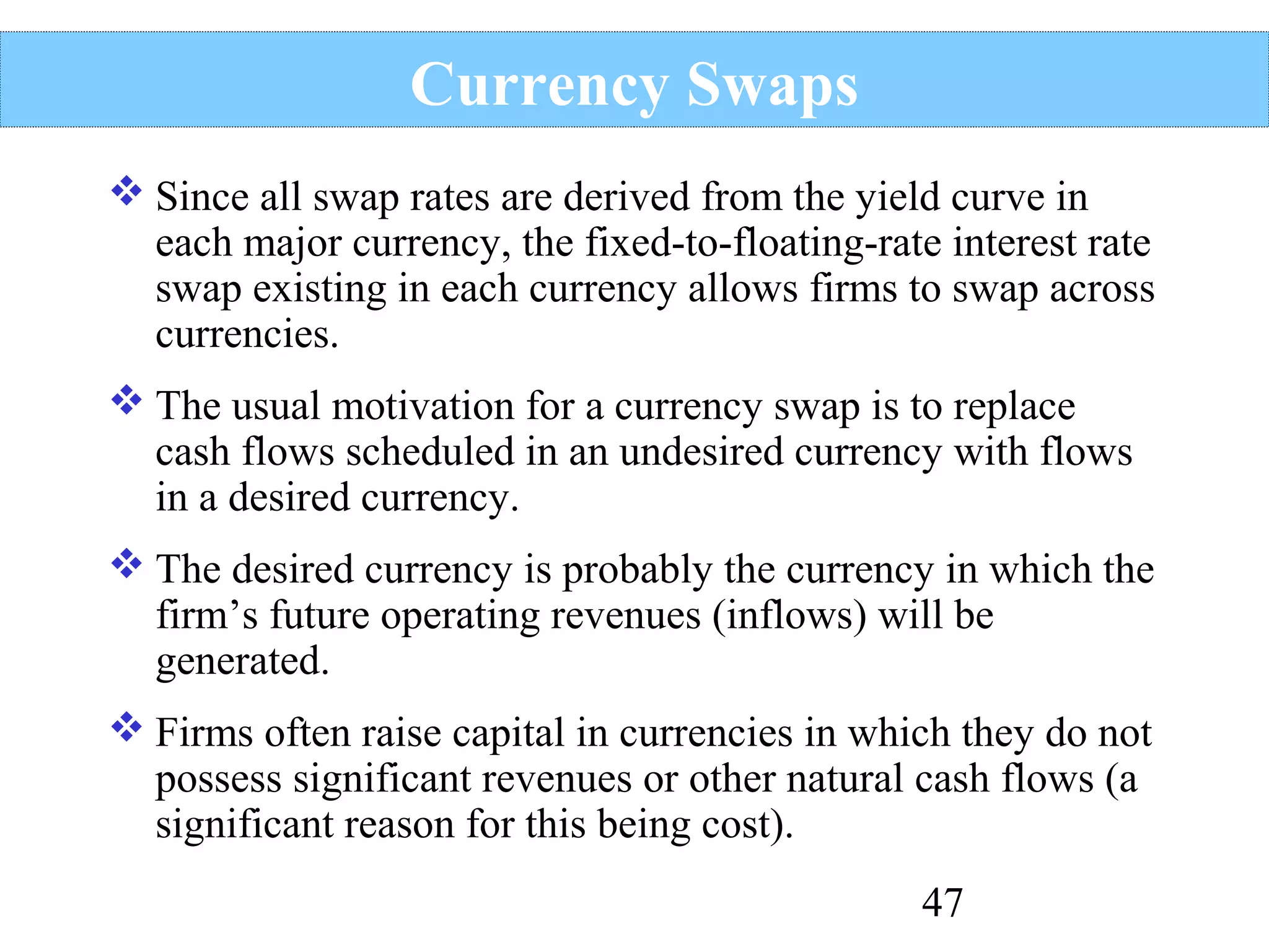 Currency Swaps
 Since all swap rates are derived from the yield curve in
each major currency, the fixed-to-floating-rate interest rate
swap existing in each currency allows firms to swap across
currencies.
 The usual motivation for a currency swap is to replace
cash flows scheduled in an undesired currency with flows
in a desired currency.
 The desired currency is probably the currency in which the
firm’s future operating revenues (inflows) will be
generated.
 Firms often raise capital in currencies in which they do not
possess significant revenues or other natural cash flows (a
significant reason for this being cost).
47

 