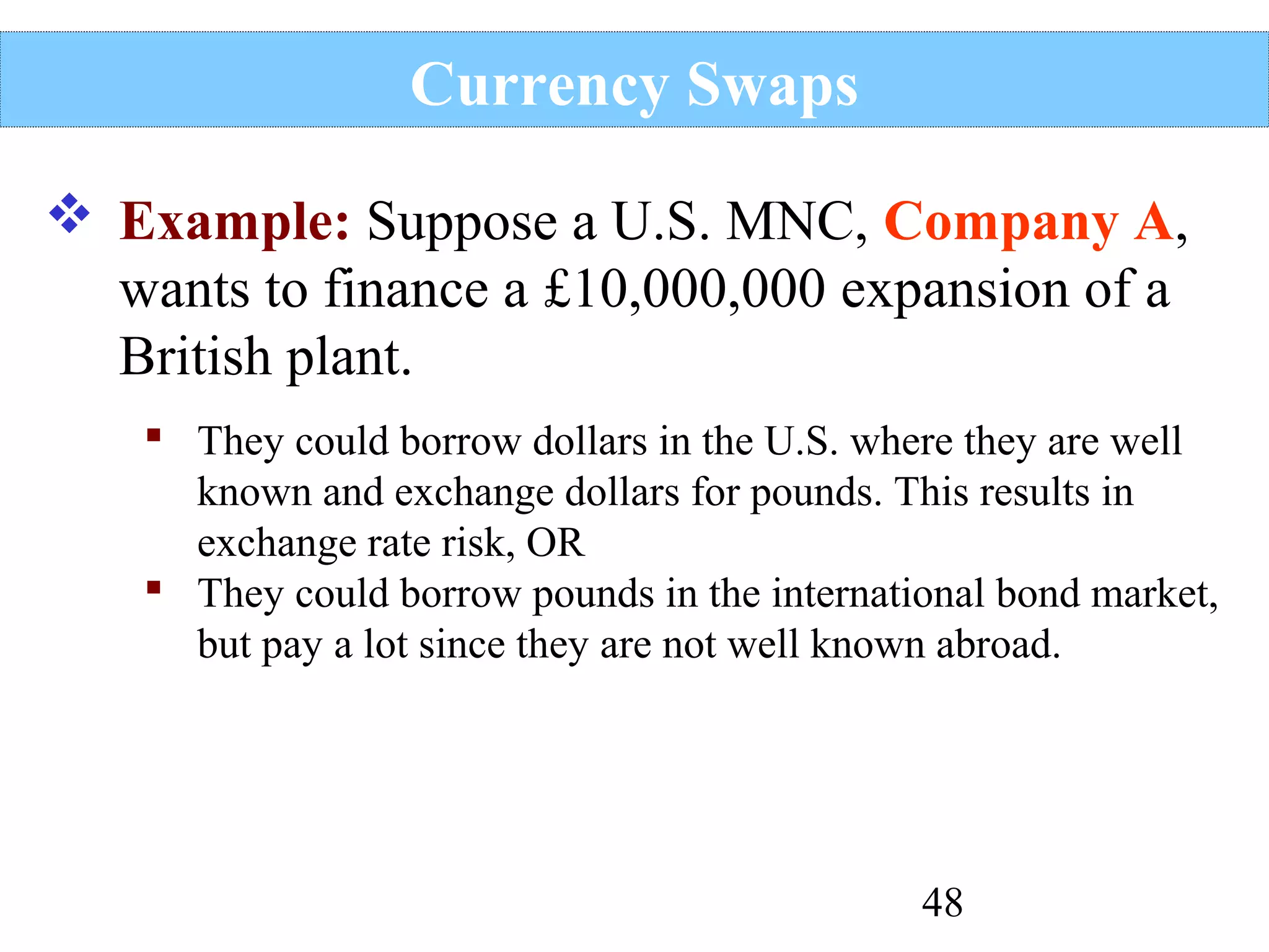 Currency Swaps
 Example: Suppose a U.S. MNC, Company A,
wants to finance a £10,000,000 expansion of a
British plant.
 They could borrow dollars in the U.S. where they are well
known and exchange dollars for pounds. This results in
exchange rate risk, OR
 They could borrow pounds in the international bond market,
but pay a lot since they are not well known abroad.

48

 
