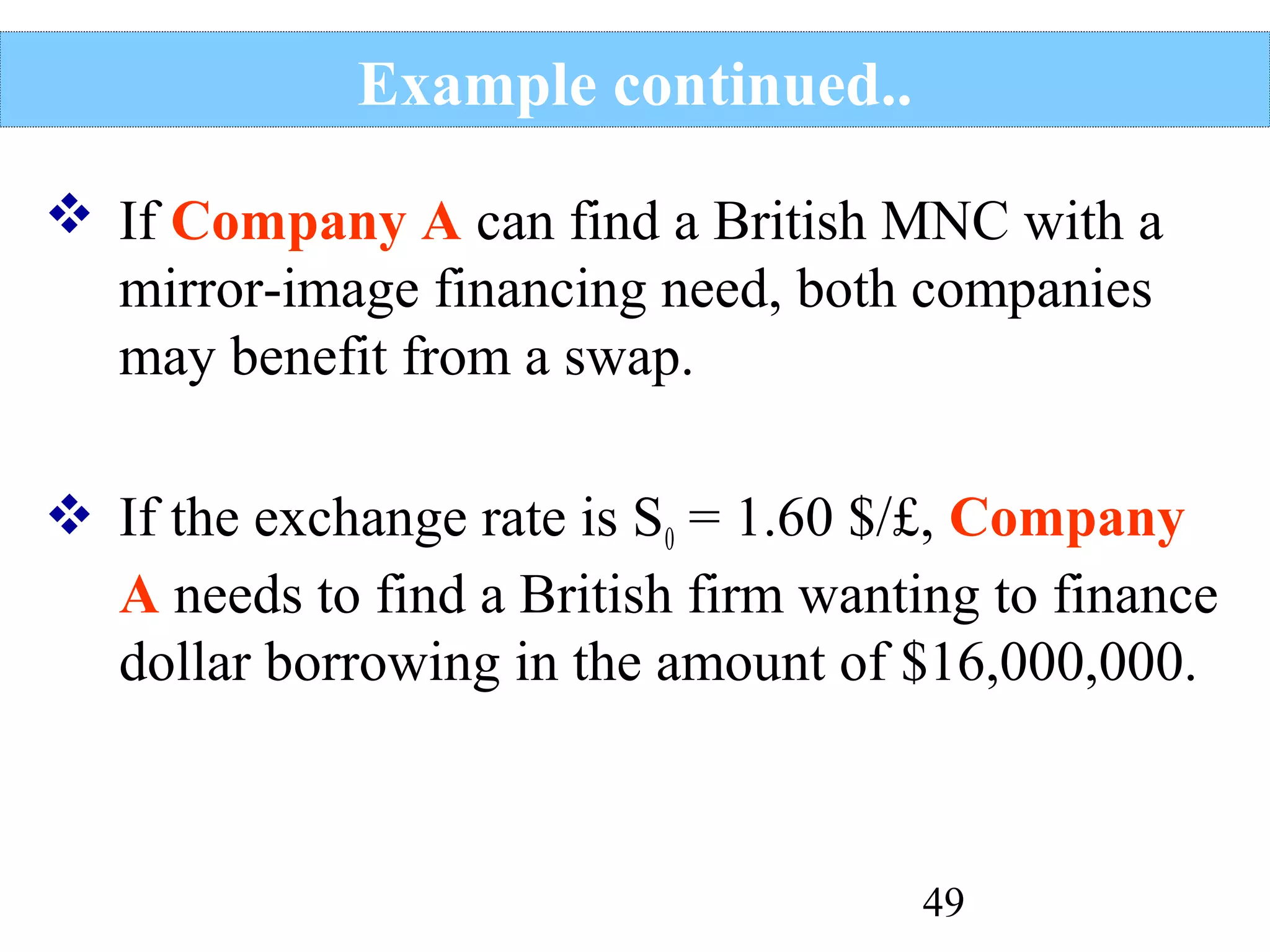 Example continued..
 If Company A can find a British MNC with a
mirror-image financing need, both companies
may benefit from a swap.
 If the exchange rate is S0 = 1.60 $/£, Company
A needs to find a British firm wanting to finance
dollar borrowing in the amount of $16,000,000.

49

 