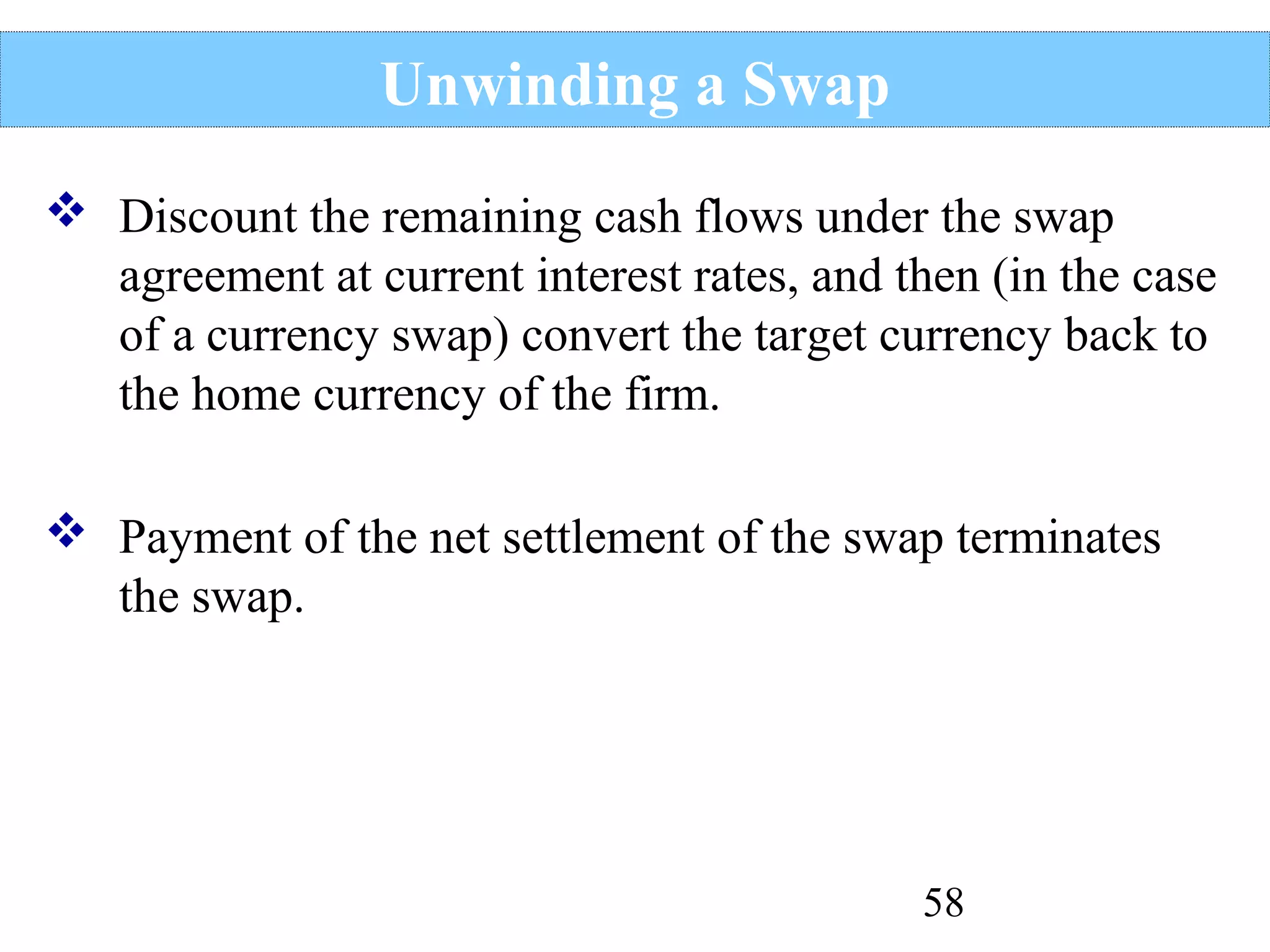 Unwinding a Swap
 Discount the remaining cash flows under the swap
agreement at current interest rates, and then (in the case
of a currency swap) convert the target currency back to
the home currency of the firm.
 Payment of the net settlement of the swap terminates
the swap.

58

 