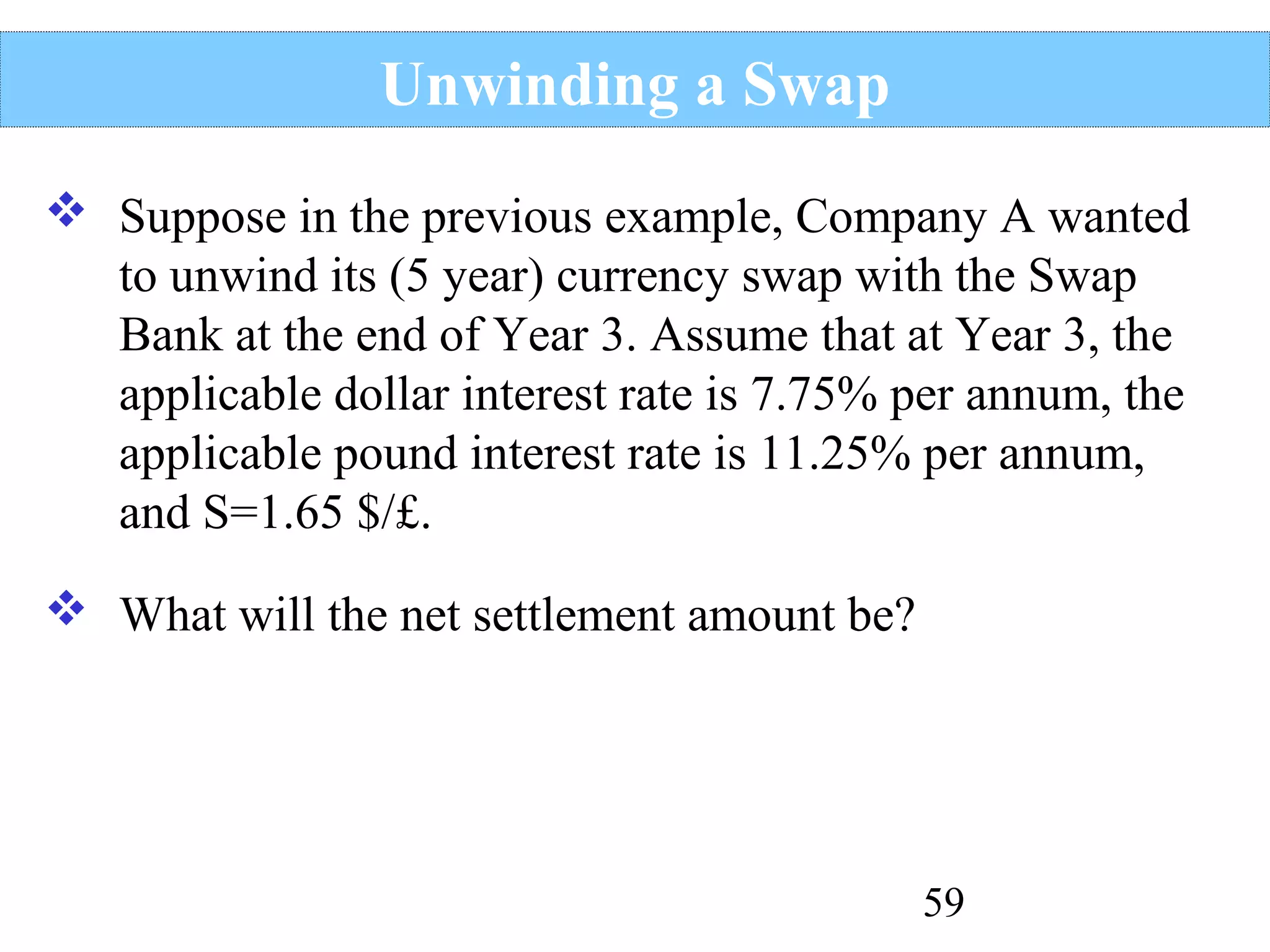 Unwinding a Swap
 Suppose in the previous example, Company A wanted
to unwind its (5 year) currency swap with the Swap
Bank at the end of Year 3. Assume that at Year 3, the
applicable dollar interest rate is 7.75% per annum, the
applicable pound interest rate is 11.25% per annum,
and S=1.65 $/£.
 What will the net settlement amount be?

59

 
