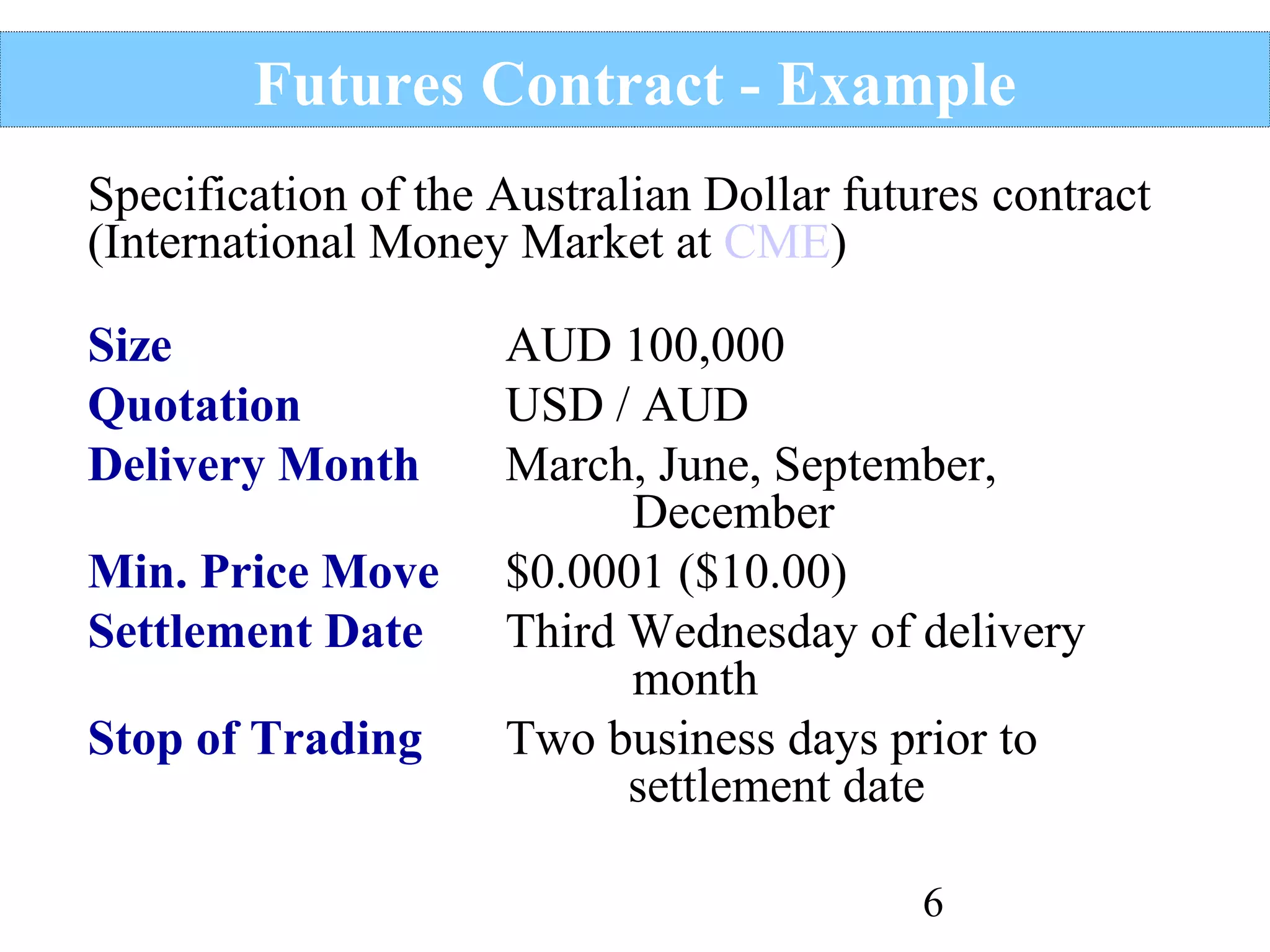 Futures Contract - Example
Specification of the Australian Dollar futures contract
(International Money Market at CME)
Size
Quotation
Delivery Month
Min. Price Move
Settlement Date
Stop of Trading

AUD 100,000
USD / AUD
March, June, September,
December
$0.0001 ($10.00)
Third Wednesday of delivery
month
Two business days prior to
settlement date
6

 