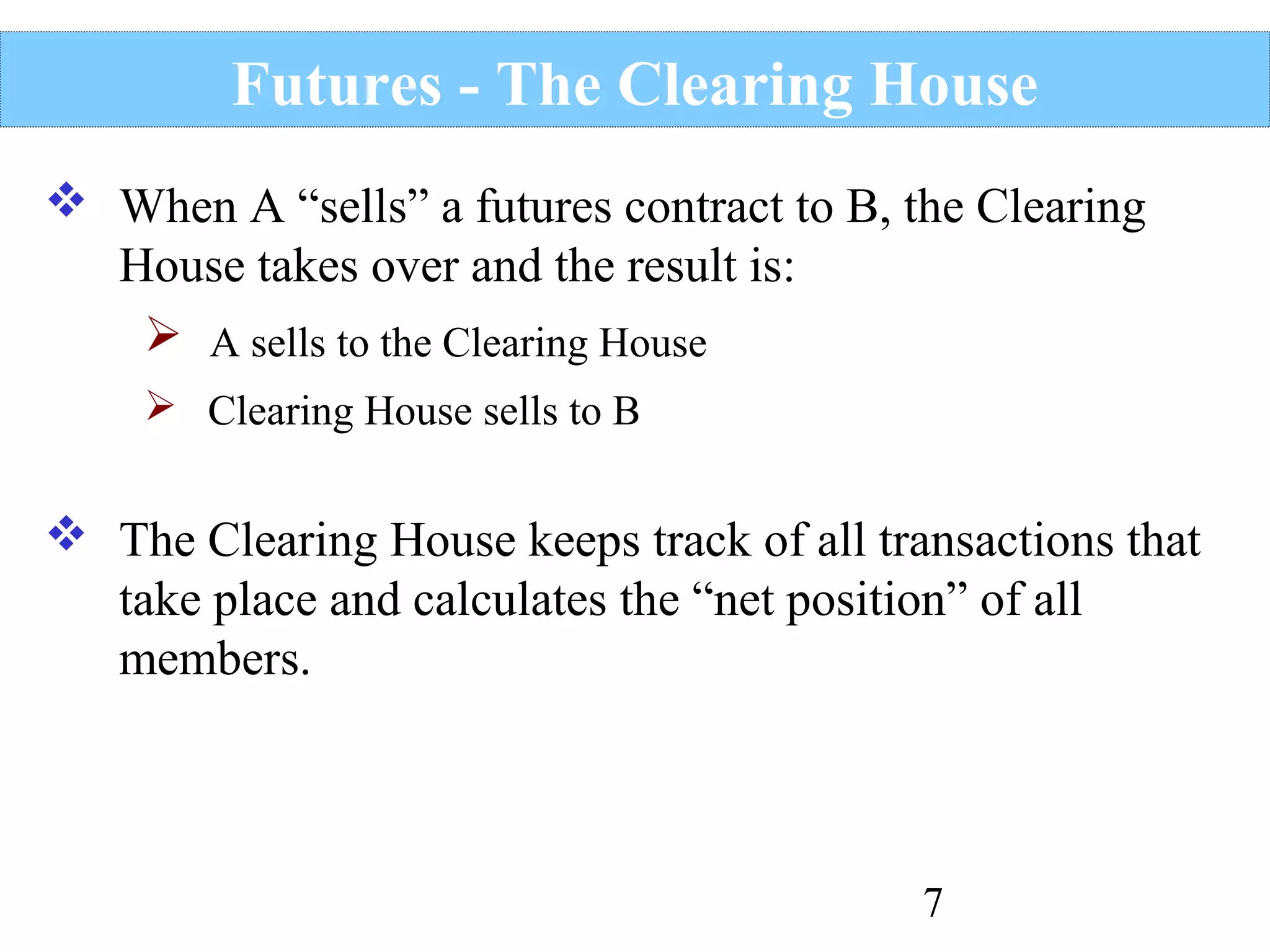 Futures - The Clearing House
 When A “sells” a futures contract to B, the Clearing
House takes over and the result is:
 A sells to the Clearing House
 Clearing House sells to B

 The Clearing House keeps track of all transactions that
take place and calculates the “net position” of all
members.

7

 