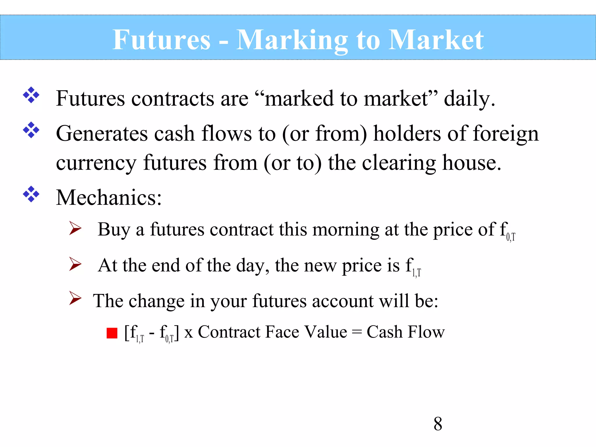 Futures - Marking to Market
 Futures contracts are “marked to market” daily.
 Generates cash flows to (or from) holders of foreign
currency futures from (or to) the clearing house.
 Mechanics:
 Buy a futures contract this morning at the price of f0,T
 At the end of the day, the new price is f1,T
 The change in your futures account will be:
[f1,T - f0,T] x Contract Face Value = Cash Flow

8

 